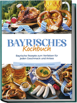 Bayrisches Kochbuch: Bayrische Rezepte zum Verlieben f&uuml;r jeden Geschmack und Anlass - inkl. Fingerfood, Desserts & Getr&auml;nken - Bernd Huber