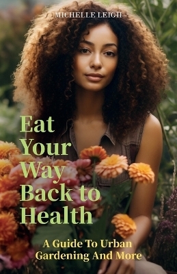 Eat Your Way Back to Health, A Guide to Urban Gardening and More - Michelle Leigh