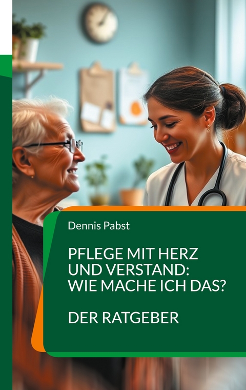 Pflege mit Herz und Verstand: Wie mache ich das? Ein praktischer Leitfaden für den erfolgreichen Umgang mit Herausforderungen im Pflegealltag - Dennis Pabst