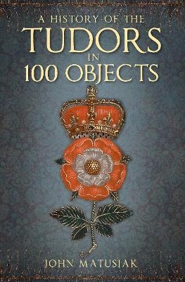 A History of the Tudors in 100 Objects - John Matusiak