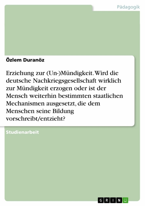 Erziehung zur (Un-)M&uuml;ndigkeit. Wird die deutsche Nachkriegsgesellschaft wirklich zur M&uuml;ndigkeit erzogen oder ist der Mensch weiterhin bestimmten staatlichen Mechanismen ausgesetzt, die dem Menschen seine Bildung vorschreibt/entzieht? -  &Ouml;zlem Duran&ouml;z