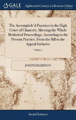 The Accomplish'd Practiser in the High Court of Chancery, Shewing the Whole Method of Proceedings, According to the Present Practice, from the Bill to the Appeal Inclusive - Joseph Harrison
