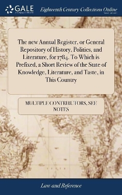 The New Annual Register, or General Repository of History, Politics, and Literature, for 1784. to Which Is Prefixed, a Short Review of the State of Knowledge, Literature, and Taste, in This Country