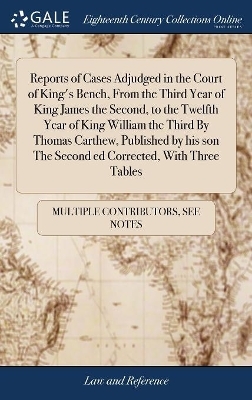 Reports of Cases Adjudged in the Court of King's Bench, from the Third Year of King James the Second, to the Twelfth Year of King William the Third by Thomas Carthew, Published by His Son the Second Ed Corrected, with Three Tables -  Multiple Contributors