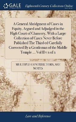 A General Abridgment of Cases in Equity, Argued and Adjudged in the High Court of Chancery, with a Large Collection of Cases Never Before Published the Third Ed Carefully Corrected by a Gentleman of the Middle Temple ... Vol II V 2 of 2 -  Multiple Contributors