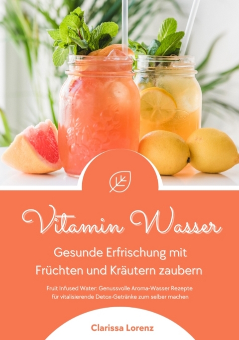 Vitamin Wasser: Gesunde Erfrischung mit Fr&uuml;chten und Kr&auml;utern zaubern (Fruit Infused Water: Genussvolle Aroma-Wasser Rezepte f&uuml;r vitalisierende Detox-Getr&auml;nke zum selber machen) - Clarissa Lorenz