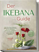 Der Ikebana Guide: Wie Sie mit der zeitlosen japanischen Blumenkunst Schritt f&uuml;r Schritt &auml;sthetische, meditative und emotionale Blumengestecke erschaffen &ndash; inkl. Ideen f&uuml;r jede Jahreszeit - Nanami Kato