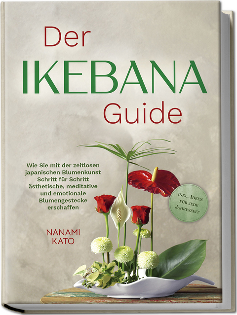 Der Ikebana Guide: Wie Sie mit der zeitlosen japanischen Blumenkunst Schritt f&uuml;r Schritt &auml;sthetische, meditative und emotionale Blumengestecke erschaffen &ndash; inkl. Ideen f&uuml;r jede Jahreszeit - Nanami Kato