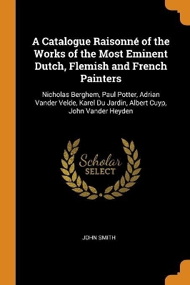 A Catalogue Raisonné of the Works of the Most Eminent Dutch, Flemish and French Painters - John Smith
