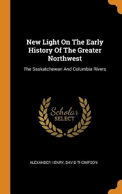 New Light On The Early History Of The Greater Northwest - Alexander Henry, David Thompson
