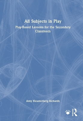 All Subjects in Play: Play-Based Lessons for the Secondary Classroom - Amy Heusterberg-Richards
