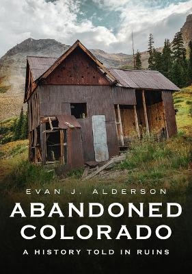 Abandoned Colorado: A History Told in Ruins - Evan Alderson