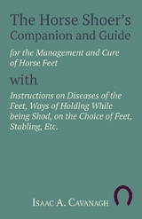 The Horse Shoer's Companion and Guide for the Management and Cure of Horse Feet with Instructions on Diseases of the Feet, Ways of Holding While being Shod, on the Choice of Feet, Stabling, Etc. - Isaac A. Cavanagh