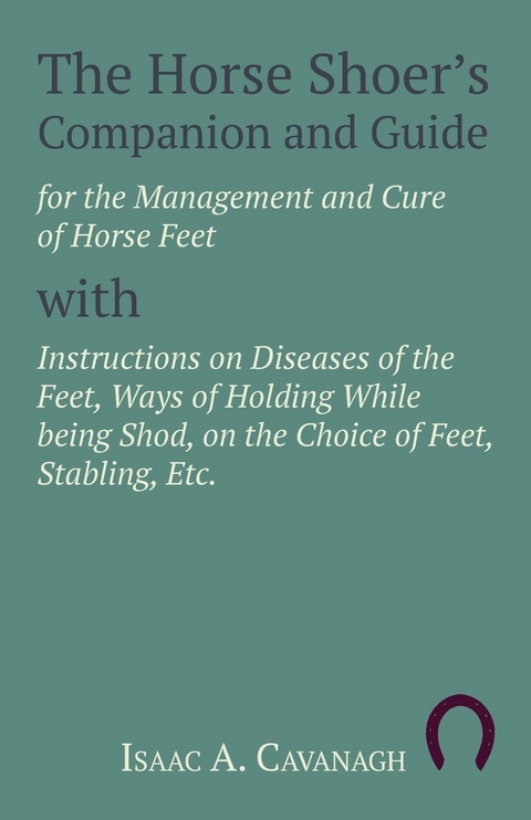 The Horse Shoer's Companion and Guide for the Management and Cure of Horse Feet with Instructions on Diseases of the Feet, Ways of Holding While being Shod, on the Choice of Feet, Stabling, Etc. - Isaac A. Cavanagh
