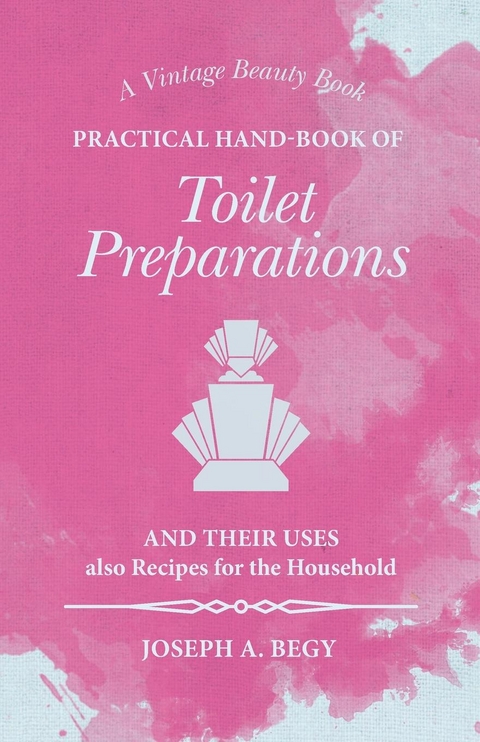 Practical Hand-Book of Toilet Preparations and their Uses also Recipes for the Household - Joseph A. Begy