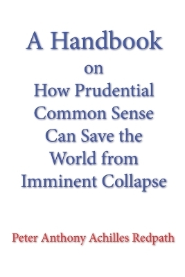 A Handbook on How Prudential Common Sense Can Save the World from Imminent Collapse - Peter Anthony Achilles Redpath