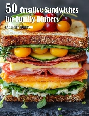 50 Creative Sandwiches for Family Dinners - Kelly Johnson