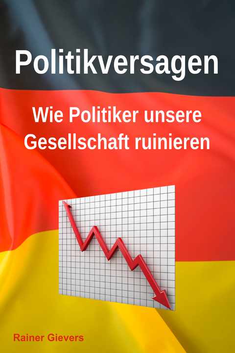 Politikversagen: Wie Politiker unsere Gesellschaft ruinieren - Rainer Gievers