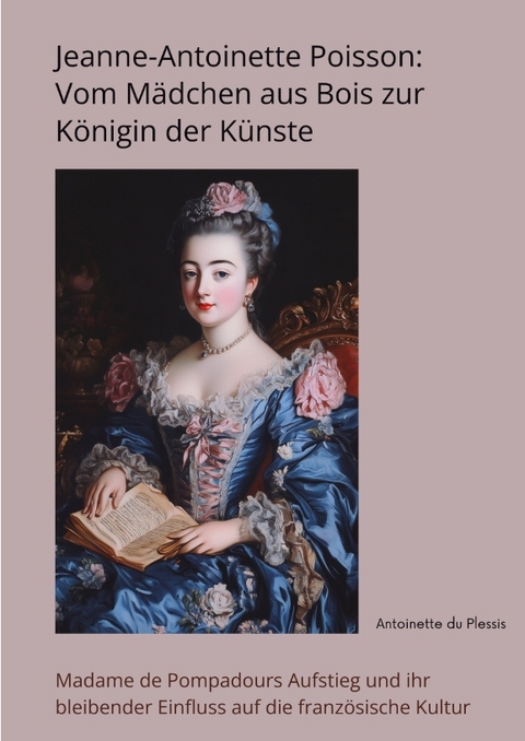 Jeanne-Antoinette Poisson: Vom M&auml;dchen aus Bois zur K&ouml;nigin der K&uuml;nste - Antoinette du Plessis