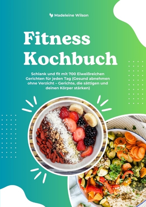 Fitness Kochbuch: Schlank und fit mit 700 Eiwei&szlig;reichen Gerichten f&uuml;r jeden Tag (Gesund abnehmen ohne Verzicht &ndash; Gerichte, die s&auml;ttigen und deinen K&ouml;rper st&auml;rken) - Madeleine Wilson