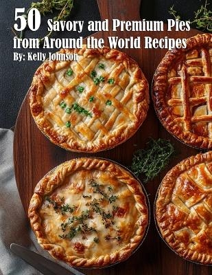 50 Savory Premium Pies from Around the World Recipes - Kelly Johnson