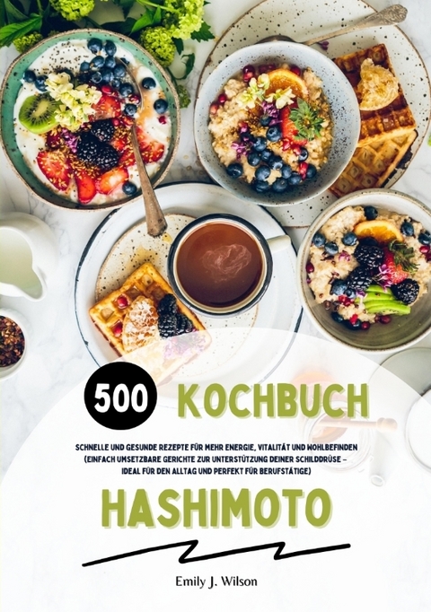 Hashimoto Kochbuch: 500 schnelle und gesunde Rezepte f&uuml;r mehr Energie, Vitalit&auml;t und Wohlbefinden (Gerichte zur Unterst&uuml;tzung deiner Schilddr&uuml;se &ndash; ideal f&uuml;r den Alltag und perfekt f&uuml;r Berufst&auml;tige) - Emily J. Wilson