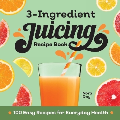 3-Ingredient Juicing Recipe Book - Nora Day