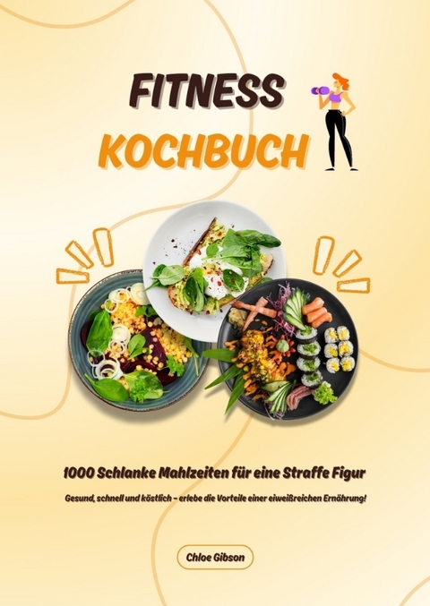 Fitness Kochbuch: 1000 Schlanke Mahlzeiten f&uuml;r eine Straffe Figur (Gesund, schnell und k&ouml;stlich &ndash; erlebe die Vorteile einer eiwei&szlig;reichen Ern&auml;hrung!) - Chloe Gibson