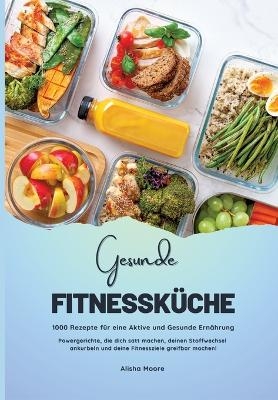 Gesunde Fitnessk&uuml;che: 1000 Rezepte f&uuml;r eine Aktive und Gesunde Ern&auml;hrung (Powergerichte, die dich satt machen, deinen Stoffwechsel ankurbeln und deine Fitnessziele greifbar machen!) - Alisha Moore