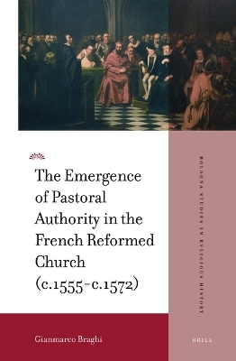 The Emergence of Pastoral Authority in the French Reformed Church (c.1555-c.1572) - Gianmarco Braghi
