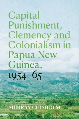 Capital Punishment, Clemency and Colonialism in Papua New Guinea, 1954&ndash;65 - Murray Chisholm