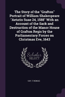 The Story of the Grafton Portrait of William Shakespeare Aetatis Suae 24, 1588 With an Account of the Sack and Destruction of the Manor House of Grafton Regis by the Parliamentary Forces on Christmas Eve, 1643