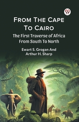From the Cape to Cairo the First Traverse of Africa from South to North - Ewart S. Grogan, Arthur H. Sharp