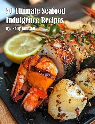 50 Ultimate Seafood Indulgence Recipes - Kelly Johnson