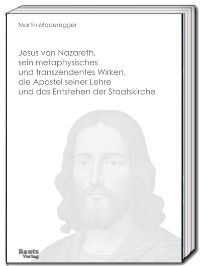 Jesus von Nazareth, sein metaphysisches und transzendentes Wirken, die Apostel seiner Lehre und das Entstehen der Staatskirche - Martin Moderegger