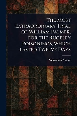 The Most Extraordinary Trial of William Palmer, for the Rugeley Poisonings, Which Lasted Twelve Days -  Anonymous