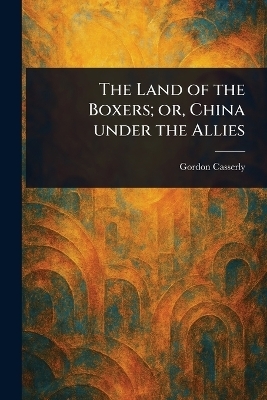 The Land of the Boxers; or, China Under the Allies - Gordon Casserly