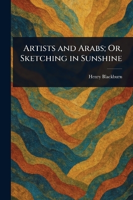 Artists and Arabs; Or, Sketching in Sunshine - Henry Blackburn
