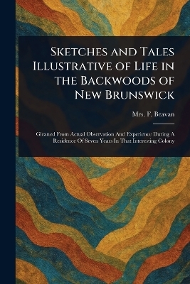 Sketches and Tales Illustrative of Life in the Backwoods of New Brunswick - Mrs F (Frederick) Beavan