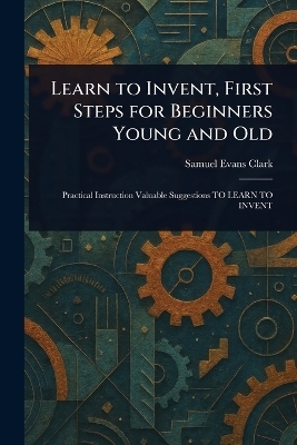 Learn to Invent, First Steps for Beginners Young and Old - Samuel Evans Clark