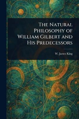 The Natural Philosophy of William Gilbert and His Predecessors - W James (William James) King
