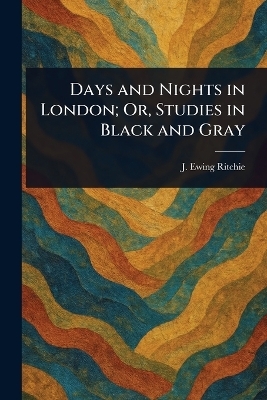 Days and Nights in London; Or, Studies in Black and Gray - J Ewing (James Ewing) Ritchie
