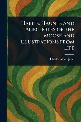 Habits, Haunts and Anecdotes of the Moose and Illustrations From Life - Charles Albert Jones