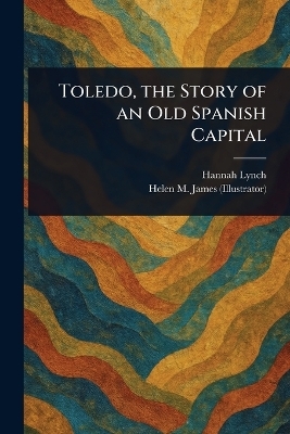 Toledo, the Story of an Old Spanish Capital - Hannah Lynch, Helen M (Helen Mary) James