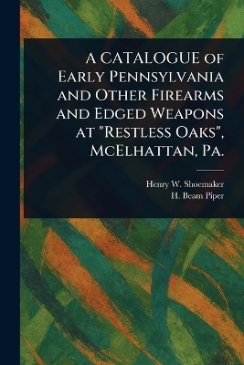 A CATALOGUE of Early Pennsylvania and Other Firearms and Edged Weapons at "Restless Oaks", McElhattan, Pa. - Henry W Shoemaker, H Beam Piper