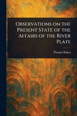 Observations on the Present State of the Affairs of the River Plate - Thomas Baines
