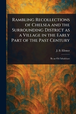 Rambling Recollections of Chelsea and the Surrounding District as a Village in the Early Part of the Past Century - J B Ellenor