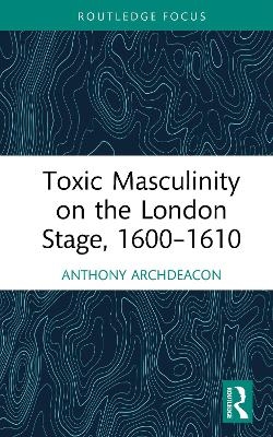 Toxic Masculinity on the London Stage, 1600&ndash;1610 - Anthony Archdeacon