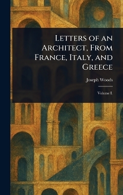 Letters of an Architect, From France, Italy, and Greece - Joseph Woods
