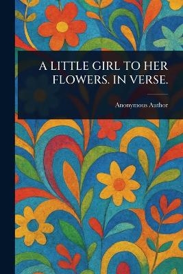 A Little Girl to Her Flowers. in Verse.